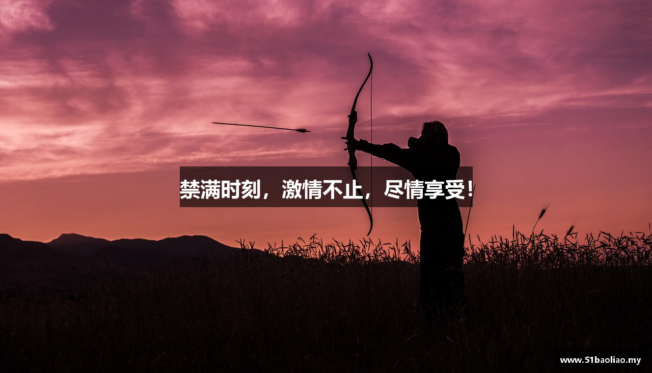 禁满时刻，激情不止，尽情享受！